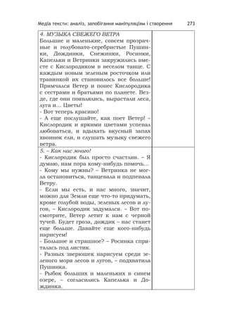 Медіа тексти: аналіз, запобігання маніпуляціям і створення 273
4. МУЗЫКА СВЕЖЕГО ВЕТРА
Большие и маленькие, совсем прозрач-
ные и голубовато-серебристые Пушин-
ки, Дождинки, Снежинки, Росинки,
Капельки и Ветринки закружились вме-
сте с Кислородиком в веселом танце. С
каждым новым зеленым росточком или
травинкой их становилось все больше!
Примчался Ветер и понес Кислородика
с сестрами и братьями по планете. Вез-
де, где они появлялись, вырастали леса,
луга и… Цветы!
- Вот теперь красиво!
- А еще послушайте, как поет Ветер! –
Кислородик и яркими цветами успевал
любоваться, и вдыхать вкусный запах
хвоинок ели, и слушать музыку свежего
ветра.
5. – Как нас много!
- Кислородик был просто счастлив. – Я
думаю, нам пора кому-нибудь помочь…
- Кому мы нужны? – Ветринка не мог-
ла остановиться, танцевала и подпевала
Ветру.
- Если мы есть, и нас много, значит,
можно для Земли еще что-то придумать,
кроме голубой воды, зеленых лесов и лу-
гов, – Кислородик задумался. – Вот по-
смотрите, Ветер летит к нам с черной
тучей. Будет гроза, дождик – нас станет
еще больше. Давайте еще кого-нибудь
нарисуем!
- Большое и страшное? – Росинка спря-
талась под листик.
- Разных зверюшек нарисуем среди зе-
леного моря лесов и лугов, – подхватила
Пушинка.
- Рыбок больших и маленьких в синем
озере, – согласились Капелька и До-
ждинка.
 