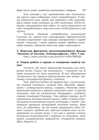 Медіа тексти: аналіз, запобігання маніпуляціям і створення 277
Тож сьогодні у нас працюватиме два телеканали,
які просто зараз набирають штат співробітників. Я про-
шу піднятися двох людей, які вважають себе лідерами.
(Далі кожен лідер запрошує до себе помічника. Потім ко-
манди, порадившись між собою, по черзі запрошують до
себе «співробітників», поки весь клас не об’єднається у дві
групи.)
Учитель. Шановні співробітники телеканалів!
Сьогодні на сайтах усіх міжнародних інформагентств
з’явився відеосюжет про народні заворушення в країні
овочів. Оскільки з цього сюжету можна зробити сенса-
ційну новину, пропоную його вам зараз переглянути.
4. Перегляд фрагменту мультиплікаційного фільму
«Чіполіно» (3 частина, «Союзмульфільм», 1961, 7 хв).
http://www.youtube.com/watch?v=43fXv7BW5ds
5. Творча робота в групах зі створення сюжету но-
вин.
Учитель. Ви маєте фактичний матеріал для ство-
рення новин. Єдине, що залишилось, – з’ясувати, що ж
може вплинути на ваші коментарі. В ході обговорення
з’ясовується, що джерело фінансування має велике зна-
чення в інтерпретації фактів у новинах.
Тож, щоб розставити всі крапки над і, визначаємо,
що перший телеканал, назвемо його «Вільний», фінан-
сують з міжнародного фонду, скажімо, «Розвитку демо-
кратичних ініціатив у країнах овочевого світу». А другий
телеканал, хай він називається «Помідоріус», належить
самому сеньйорові Помідору. Тож робимо новини, які б
відповідали політиці вашого каналу, тобто в одній ситуа-
ції цілком влаштовували вашого господаря, в іншій – від-
повідали правилам редакційної політики каналу. Крім
того, не забуваймо, що ми маємо привернути увагу на-
шого глядача, зробити все, щоб він повірив нам і не пе-
ремкнувся на інший канал. І тут нам у пригоді стануть
спеціальні медіатехнології і правила та стандарти, яких
мають дотримуватися журналісти, створюючи новини.
(Див. Додаток 1)
 