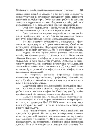 Медіа тексти: аналіз, запобігання маніпуляціям і створення 279
мація конче потрібна людям, бо без неї вони не зможуть
зорієнтуватися в сучасному складному світі, виробити
уявлення та орієнтири. Тому основна робота й основне
завдання журналіста – саме збирання фактів, робота з
інформацією, а не висловлення власної інтерпретації.
Обов’язок журналіста – чесне, точне та збалансова-
не висвітлення подій та вчинків окремих осіб.
Одне з основних завдань журналіста – це пошук іс-
тини і повідомлення про неї. При цьому журналіст пови-
нен бути максимально чесний і незаангажований.
Він має виявляти обережність у поводженні з фак-
тами, не перекручувати їх, уникати помилок, обов’язково
перевіряти інформацію. Перекручування фактів не при-
пустиме ні за яких обставин. Мета не виправдовує засобів.
Журналіст має право дотримуватися власних по-
глядів, але не нав’язувати ці погляди іншим. Він повинен
збирати й надавати всі факти та погляди, навіть ті, які не
збігаються з його особистою думкою. Особливо це важ-
ливо у представленні поглядів пересічних громадян, які
зазвичай не мають змоги висловитися. Для журналіста не
повинно бути різниці між офіційними та неофіційними
джерелами інформації.
При збиранні особливо інформації важливо
пам’ятати про журналістську професійну відповідаль-
ність. Це відповідальність не перед власником чи спонсо-
ром, а перед суспільством.
Слід також чітко розмежовувати викладення фак-
тів і журналістський коментар. Аудиторія МАЄ ПРАВО
робити власні висновки з фактів. Коментар має бути чіт-
ко відділений від викладу фактичних відомостей.
Важлива також вимога збалансованості журналіст-
ських матеріалів. Якщо журналіст пише на контроверсій-
ні теми, то аудиторія МАЄ ПРАВО знати погляди осно-
вних фігурантів події. Це один з основних стандартів
роботи журналіста.
Інша неприпустима помилка – брак посилань на
джерело інформації. На жаль, часто джерело не назива-
ють і в аудиторії створюється враження, що журналіст
сам відшукав усі відомості. Це покладає додаткову від-
повідальність на журналіста і неетично щодо справжніх
джерел. Те ж саме стосується процесу коментування. За-
 