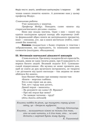 Медіа тексти: аналіз, запобігання маніпуляціям і створення 285
чення самого поняття «книги». А допоможе нам у цьому
професор Медіус.
Словникова робота
Учні записують у зошитах.
Професор Медіус. Походить слово «книга» від
старослов’янського дієслова «знати».
Воно має кілька значень. Одне з них – «зшиті під
однією палітуркою аркуші паперу або пергамену» (тоб-
то формальний образ книги як матеріального предмета),
інше – «писання, усе, що в книзі міститься» (тобто, смис-
ловий бік поняття).
Книжка складається з блоку сторінок із текстом і
зображеннями, які скріпляють, та зовнішніх захисних
елементів (палітурки, обкладинки).
ІІІ. Мотивація навчальної діяльності школярів
Слово вчителя. Про книгу складено безліч прислів’їв,
загадок, яким не одна тисяча років, про її важливість го-
ворило багато людей. Великий педагог В.О. Сухомлин-
ський підкреслював: «Як музика не може прожити дня,
щоб не взяти до рук музичного інструмента, не творити
і не діставати від цього насолоди – так людина не може
обійтися без книги».
Іван Якович Франко про книжку сказав так:
«Книги – морська глибина.
Хто в них пірне аж до дна,
Той, хоч і труду мав досить,
Дивнії перли – виносить».
– Як розумієте ви слова І.Я. Франка?
– Про які перли йде мова?
– Чи завжди читання – труд?
(діти дають відповіді)
Книжки подібні до річок, що тамують спрагу цілого
світу, це – джерела мудрості.
Нестор Літописець
Книжка… залишається німою не тільки для того,
хто не вміє читати, а й для того, хто… не вміє
дістати з мертвої букви живу думку.
К. Ушинський
 