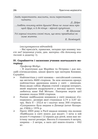 Практична медіаосвіта286
(заслуховування відповідей)
– Які прислів’я, приказки, загадки про книжку зна-
єте ви? (відповіді учнів, див. матеріал «На допомогу вчи-
телеві» в додатку 1).
ІV. Сприйняття і засвоєння учнями навчального ма-
теріалу
Професор Медіус.
– Я підготував для Марійки та Петрика і для вас,
любі п’ятикласники, цікаві факти про материк Книжки.
Слухайте.
 Найтовстіша у світі книжка – англійський словник,
що містить 8600 сторінок. За нею впевнено крокує
найтовстіша друкована книга у світі – вікіпедія.
Вона являє собою збірник статей з мережі інтернет,
який вирішив надрукувати у вигляді одного тому
любитель книг Роб Метьюс. Паперова версія цієї
книжки склала 5000 сторінок.
 Раніше найбільшою книжкою у світі вважали «Су-
перкнигу», розміри якої становили 2,74 х 3,07 ме-
тра. Вага її – 252,6 кг і налічує вона 300 сторінок.
«Суперкнига» була видана в Денвері (штат Колора-
до, США) у 1976 р.
 Проте 2004 року в Росії видали книжку під назвою
«Найбільша в світі книга для малят». І хоча в ній
всього 4 сторінки і 12 віршів для дітей, вона має во-
істину значні розміри. Висота її становить 6 метрів,
ширина – 3 метри, а вага цієї книги-гіганта – 492
кг.
Люди перестають мислити, коли перестають
читати.
Д. Дідро
…Любіть книжку всією душею! Вона не лише ваш кра-
щий друг, а й до кінця – вірний супутник.
М. Шолохов
Усі хороші книжки схожі тим, що вони правдивіші за
саме життя.
Е. Хемінгуей
 