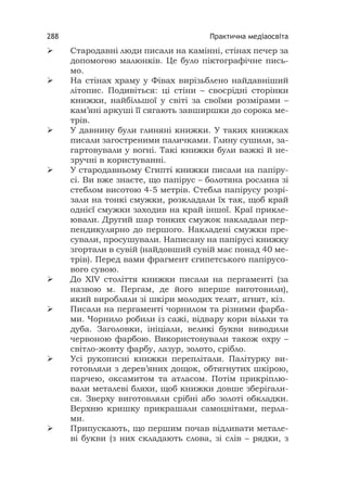 Практична медіаосвіта288
 Стародавні люди писали на камінні, стінах печер за
допомогою малюнків. Це було піктографічне пись-
мо.
 На стінах храму у Фівах вирізьблено найдавніший
літопис. Подивіться: ці стіни – своєрідні сторінки
книжки, найбільшої у світі за своїми розмірами –
кам’яні аркуші її сягають завширшки до сорока ме-
трів.
 У давнину були глиняні книжки. У таких книжках
писали загостреними паличками. Глину сушили, за-
гартовували у вогні. Такі книжки були важкі й не-
зручні в користуванні.
 У стародавньому Єгипті книжки писали на папіру-
сі. Ви вже знаєте, що папірус – болотяна рослина зі
стеблом висотою 4-5 метрів. Стебла папірусу розрі-
зали на тонкі смужки, розкладали їх так, щоб край
однієї смужки заходив на край іншої. Краї прикле-
ювали. Другий шар тонких смужок накладали пер-
пендикулярно до першого. Накладені смужки пре-
сували, просушували. Написану на папірусі книжку
згортали в сувій (найдовший сувій має понад 40 ме-
трів). Перед вами фрагмент єгипетського папірусо-
вого сувою.
 До ХІV століття книжки писали на пергаменті (за
назвою м. Пергам, де його вперше виготовили),
який виробляли зі шкіри молодих телят, ягнят, кіз.
 Писали на пергаменті чорнилом та різними фарба-
ми. Чорнило робили із сажі, відвару кори вільхи та
дуба. Заголовки, ініціали, великі букви виводили
червоною фарбою. Використовували також охру –
світло-жовту фарбу, лазур, золото, срібло.
 Усі рукописні книжки переплітали. Палітурку ви-
готовляли з дерев’яних дощок, обтягнутих шкірою,
парчею, оксамитом та атласом. Потім прикріплю-
вали металеві бляхи, щоб книжки довше зберігали-
ся. Зверху виготовляли срібні або золоті обкладки.
Верхню кришку прикрашали самоцвітами, перла-
ми.
 Припускають, що першим почав відливати метале-
ві букви (з них складають слова, зі слів – рядки, з
 