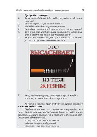 Медіа та масова комунікація, свобода самовираження 29
Працюймо творчо
1. Яких телевізійних (або радіо-) передач тобі не ви-
стачає?
2. Чи вся інформація об’єктивна?
3. Найоб’єктивніша передача (назва).
4. Передача, дивитися (слухати) яку ти не хочеш?
5. Хто твій найулюбленіший журналіст, який пра-
цює в газеті, на радіо або телебаченні?
6. Яку особливість комунікації використали авто-
ри такого рекламного оголошення:
7. Хто, на вашу думку, одержувач цього повідо-
млення, намалюйте його «портрет».
Робота в малих групах (кожна група працює
з одним видом ЗМІ).
Порівняння новин, що повідомляють у той самий
день різні засоби масової інформації (преса, радіо, теле-
бачення). Пошук, виявлення й пояснення (по змозі) поді-
бностей і відмінностей.
чи варто дати модель новин
• скільки джерел інформації
• верстка – що головна новина
 