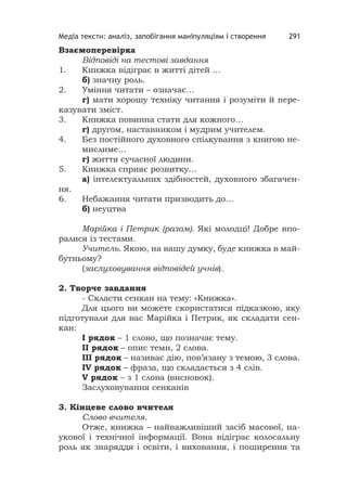 Медіа тексти: аналіз, запобігання маніпуляціям і створення 291
Взаємоперевірка
Відповіді на тестові завдання
1. Книжка відіграє в житті дітей …
б) значну роль.
2. Уміння читати – означає…
г) мати хорошу техніку читання і розуміти й пере-
казувати зміст.
3. Книжка повинна стати для кожного…
г) другом, наставником і мудрим учителем.
4. Без постійного духовного спілкування з книгою не-
мислиме…
г) життя сучасної людини.
5. Книжка сприяє розвитку…
а) інтелектуальних здібностей, духовного збагачен-
ня.
6. Небажання читати призводить до…
б) неуцтва
Марійка і Петрик (разом). Які молодці! Добре впо-
ралися із тестами.
Учитель. Якою, на вашу думку, буде книжка в май-
бутньому?
(заслуховування відповідей учнів).
2. Творче завдання
- Скласти сенкан на тему: «Книжка».
Для цього ви можете скористатися підказкою, яку
підготували для вас Марійка і Петрик, як складати сен-
кан:
І рядок – 1 слово, що позначає тему.
ІІ рядок – опис теми, 2 слова.
ІІІ рядок – називає дію, пов’язану з темою, 3 слова.
ІV рядок – фраза, що складається з 4 слів.
V рядок – з 1 слова (висновок).
Заслуховування сенканів
3. Кінцеве слово вчителя
Слово вчителя.
Отже, книжка – найважливіший засіб масової, на-
укової і технічної інформації. Вона відіграє колосальну
роль як знаряддя і освіти, і виховання, і поширення та
 