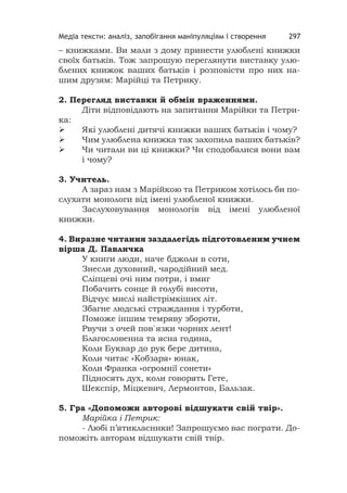 Медіа тексти: аналіз, запобігання маніпуляціям і створення 297
– книжками. Ви мали з дому принести улюблені книжки
своїх батьків. Тож запрошую переглянути виставку улю-
блених книжок ваших батьків і розповісти про них на-
шим друзям: Марійці та Петрику.
2. Перегляд виставки й обмін враженнями.
Діти відповідають на запитання Марійки та Петри-
ка:
 Які улюблені дитячі книжки ваших батьків і чому?
 Чим улюблена книжка так захопила ваших батьків?
 Чи читали ви ці книжки? Чи сподобалися вони вам
і чому?
3. Учитель.
А зараз нам з Марійкою та Петриком хотілось би по-
слухати монологи від імені улюбленої книжки.
Заслуховування монологів від імені улюбленої
книжки.
4. Виразне читання заздалегідь підготовленим учнем
вірша Д. Павличка
У книги люди, наче бджоли в соти,
Знесли духовний, чародійний мед.
Сліпцеві очі ним потри, і вмиг
Побачить сонце й голубі висоти,
Відчує мислі найстрімкіших літ.
Збагне людські страждання і турботи,
Поможе іншим темряву збороти,
Рвучи з очей пов`язки чорних лент!
Благословенна та ясна година,
Коли Буквар до рук бере дитина,
Коли читає «Кобзаря» юнак,
Коли Франка «огромнії сонети»
Підносять дух, коли говорять Гете,
Шекспір, Міцкевич, Лермонтов, Бальзак.
5. Гра «Допоможи авторові відшукати свій твір».
Марійка і Петрик:
- Любі п’ятикласники! Запрошуємо вас пограти. До-
поможіть авторам відшукати свій твір.
 