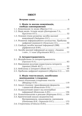 ЗМІСТ
Вступне слово.................................................... 6
1. Медіа та масова комунікація,
свобода самовираження
1.1. Комунікація та медіа (Фірсіна С.І.) ...................... 10
1.2. Види медіа. Історія медіа (Дегтярьова Г.А.,
Кукленко О.С.)............................................... 32
1.3. Основні етапи розвитку засобів масової
комунікації (Задирака О.С.) .......................... 43
1.4. Розвиток інформаційного суспільства. Проблема
цифрової нерівності (Земелько І.С.).............. 50
1.5. Свобода засобів масової інформації (ЗМІ)
(Дубровський В.Ф.)......................................... 61
1.6. Засоби масової інформації до курсу: «Людина
і світ», 11 клас (Єгуліашвілі М.С.) .................. 77
2. Інтернетграмотність
2.1. Медіабезпека та інтернетграмотність
(Гринько О.Л.) ................................................ 83
2.2. Виховання культури користувача інтернету
(тренінг) (Новік М.Г.)...................................... 92
2.3. Небезпека в інтернеті (Новік М.Г.) ....................... 99
2.4. Проблема цифрової нерівності (Фірсіна С.І.) ..... 104
3. Медіа тексти:аналіз, запобігання
маніпуляціям і створення
3.1. Аналіз візуальних історичних текстів
(Мокрогуз О.П.) ............................................ 119
3.2. Аналіз телешоу: трансформація форматів
і цінностей (Коваленко П.О.) ....................... 140
3.3. Психологічний захист від непотрібної
інформації (Кожанова А.Ю.)........................ 156
3.4. Психотехнологии в рекламе (Карпцова В.А.) ..... 164
3.5. Критический анализ медиатекстов:
Воспринимаем, анализируем, оцениваем
(Потапова В.И., Скрипник О.С.).................. 173
3.6. Стереотипы (Гейкина Н.Ю.)............................... 181
 