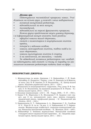 Практична медіаосвіта30
ВИКОРИСТАНІ ДЖЕРЕЛА
1. Журналістика та медіа: Довідник / З. Вайшенберґ, Г. Й. Кляй-
нштойбер, Б. Пьорксен / Перекл. з нім. П. Демешко та К.Макєєв;
за загал. ред. В. Ф. Іванова, О. В. Волошенюк. – К.: Центр вільної
преси, Академія української преси, 2011. – 529 с.
2. Медіаосвіта та медіаграмотність: підручник / Ред.-упор. В. Ф. Іва-
нов, О. В. Волошенюк; За науковою редакцією В. В. Різуна. – К.:
Центр вільної преси, 2012. – 352 с.
3. Большая энциклопедия : в 62 т. – М. : Терра, 2006. – Т. 57. – 592 с.
4. Бакка Т. В., Марголіна Л. В., Мелещенко Т. В. Людина і світ: під-
руч. для 11 кл. загальноосвіт. навч. закл.: (рівень стандарту,
академічний рівень, профільний рівень). – К.: Видавничий дім
«Освіта», 2012. – 240 с.
5. Баришполець О. Т., Найдьонова Л. А., Мироненко Г. В., Голубєва
О. Є., Різун В. В. та ін.; За ред. Л. А. Найдьонової, О. Т. Бариш-
польця. Медіакультура особистості: соціально-психологічний під-
хід. Навчально-методичний посібник. – К.: Міленіум, 2010. – 440 с.
6. Вайшенберг З. Новинна журналістика. Навчальний посібник:
стандарти якості журналістської практики. – К.: Академія укра-
їнської преси, Центр вільної преси, 2011. – 262 с.
Ділова гра
Підготування телевізійної програми новин. Учні
діляться на кілька груп, у кожній з яких вибирається:
• головний випусковий редактор,
• відповідальний за весь випуск,
• телеведучий,
• відповідальні за окремі фрагменти програми.
Кожна група представляє якусь умовну державу,
і в інформаційний випуск вносять такі розділи:
• офіційні новини вашої «держави»,
• сюжет з коментарем із внутрішнього життя
країни,
• інтерв’ю з відомою особою,
• новини міжнародного життя, тобто події в ін-
ших «державах»,
• новини культурного життя й спорту
• й на закінчення, як звичайно, – погода.
За відведений головним редактором час необхід-
но підготувати свій сюжет і в тому ж порядку по ого-
лошенню головного редактора подати його «в ефір».
 