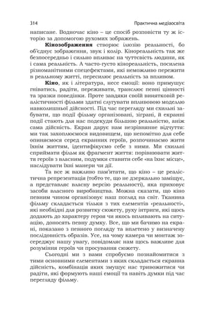 Практична медіаосвіта314
написане. Водночас кіно – це спосіб розповісти ту ж іс-
торію за допомогою рухомих зображень.
Кінозображення створює ілюзію реальності, бо
об’єднує зображення, звук і колір. Кінореальність так же
безпосередньо і сильно впливає на чуттєвість людини, як
і сама реальність. А часто-густо кінореальність, посилена
різноманітними спецефектами, які неможливо пережити
в реальному житті, пересилює реальність за впливом.
Кіно, як і література, несе емоції: воно примушує
гніватись, радіти, переживати, транслює певні цінності
та зразки поведінки. Проте завдяки своїй винятковій ре-
алістичності фільми здатні слугувати впливовою моделлю
навколишньої дійсності. Під час перегляду ми схильні за-
бувати, що події фільму організовані, зіграні, й екранні
події стають для нас подекуди більшою реальністю, аніж
сама дійсність. Екран дарує нам незрівнянне відчуття:
ми так захоплюємося видовищем, що непомітно для себе
опиняємося серед екранних героїв, розпочинаємо жити
їхнім життям, ідентифікуємо себе з ними. Ми схильні
сприймати фільм як фрагмент життя: порівнювати жит-
тя героїв з власним, подумки ставити себе «на їхнє місце»,
наслідувати їхні манери чи дії.
Та все ж важливо пам’ятати, що кіно – це реаліс-
тична репрезентація (тобто те, що не дзеркально заміщує,
а представляє власну версію реальності), яка приховує
засоби власного виробництва. Можна сказати, що кіно
певним чином організовує наш погляд на світ. Тканина
фільму складається тільки з тих елементів «реальності»,
які необхідні для розвитку сюжету, руху інтриги, які щось
додають до характеру героя чи якось впливають на ситу-
ацію, доносять певну думку. Все, що ми бачимо на екра-
ні, показано з певного погляду та вплетено у визначену
послідовність образів. Усе, на чому камера чи монтаж зо-
середжує нашу увагу, повідомляє нам щось важливе для
розуміння героїв чи просування сюжету.
Сьогодні ми з вами спробуємо познайомитися з
тими основними елементами з яких складається екранна
дійсність, комбінація яких змушує нас тривожитися чи
радіти, які формують наші емоції та навіть думки під час
перегляду фільму.
 