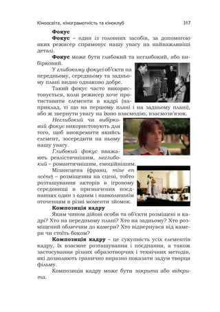 Кіноосвіта, кінограмотність та кіноклуб 317
Фокус
Фокус – один із головних засобів, за допомогою
яких режисер спрямовує нашу увагу на найважливіші
деталі.
Фокус може бути глибокий та неглибокий, або ви-
бірковий.
У глибокому фокусі об’єкти на
передньому, середньому та задньо-
му плані видно однаково добре.
Такий фокус часто викорис-
товується, коли режисер хоче про-
тиставити елементи в кадрі (на-
приклад, ті що на першому плані і на задньому плані),
або ж звернути увагу на їхню взаємодію, взаємозв’язок.
Неглибокий чи вибірко-
вий фокус використовують для
того, щоб виокремити якийсь
елемент, зосередити на ньому
нашу увагу.
Глибокий фокус вважа-
ють реалістичнішим, неглибо-
кий – романтичнішим, емоційнішим.
Мізансцена (франц. mise en
scène) – розміщення на сцені, тобто
розташування акторів в ігровому
середовищі в призначених поєд-
наннях один з одним і навколишнім
оточенням в різні моменти зйомок.
Композиція кадру
Яким чином дійові особи та об’єкти розміщені в ка-
дрі? Хто на передньому плані? Хто на задньому? Хто роз-
міщений обличчям до камери? Хто відвернувся від каме-
ри чи стоїть боком?
Композиція кадру – це сукупність усіх елементів
кадру, їх взаємне розташування і поєднання, а також
застосування різних образотворчих і технічних методів,
які дозволяють гранично виразно показати задум творця
фільму.
Композиція кадру може бути закрита або відкри-
та.
 