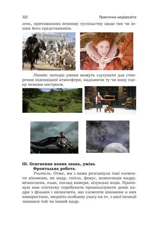 Практична медіаосвіта322
лень, притаманних певному суспільству щодо тих чи ін-
ших його представників.
Погода: погодні умови можуть слугувати для ство-
рення відповідної атмосфери, наділяючи ту чи іншу сце-
ну певним настроєм.
III. Осягнення нових знань, умінь
Фронтальна робота.
Учитель. Отже, ми з вами розглянули такі елемен-
ти кіномови, як кадр, світло, фокус, композиція кадру,
мізансцена, план, погляд камери, візуальні коди. Пропо-
ную вам спочатку спробувати проаналізувати деякі ка-
дри з фільмів і визначити, які елементи кіномови в них
використано, зверніть особливу увагу на те, з якої позиції
знімався той чи інший кадр.
 