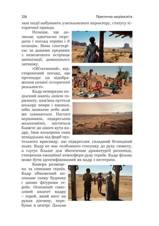 Практична медіаосвіта326
зані події набувають узагальненого характеру, статусу іс-
торичної правди.
Позиція, що до-
зволяє одночасно пере-
дати і погляд героїні і її
позицію. Вона спостері-
гає за дикими преріями
з невеличкого острівця
цивілізації, домашнього
затишку.
«Об’єктивний», від-
сторонений погляд, що
претендує на відобра-
ження певної «історичної
реальності».
Кадр невиразно по-
ділений навпіл лінією го-
ризонту, кам’яна пустеля
кольору вохри і вицвіле,
ніби запилене небо май-
же зливаються. Постаті
вершників, підкреслено
малопомітні, містяться
ближче до лівого кута ка-
дру, їхня кольорова гама
невіддільна від фарб пус-
тельного краєвиду, що підкреслює складний безводний
шлях. Кадр не має особливого стосунку до руху сюжету,
а слугує більше для збагачення драматургії розповіді,
створення емоційної атмосфери руху героїв. Кадр фільму
може бути ідентифікований як кадр з вестернів.
Камера розміще-
на за спинами героїв.
Кадр обмежений ко-
лонами ґанку будинку
і двома фігурами ге-
роїв. Основний смис-
ловий акцент кадру
– герой, який несе на
руках дівчину, пере-
буває в центрі. Дальня
 