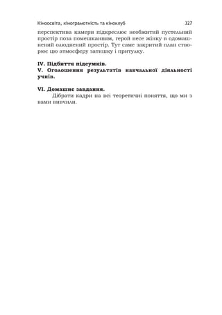 Кіноосвіта, кінограмотність та кіноклуб 327
перспектива камери підкреслює необжитий пустельний
простір поза помешканням, герой несе жінку в одомаш-
нений олюднений простір. Тут саме закритий план ство-
рює цю атмосферу затишку і притулку.
IV. Підбиття підсумків.
V. Оголошення результатів навчальної діяльності
учнів.
VІ. Домашнє завдання.
Дібрати кадри на всі теоретичні поняття, що ми з
вами вивчили.
 