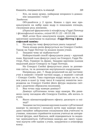 Кіноосвіта, кінограмотність та кіноклуб 329
- Хто, на вашу думку, найкраще впорався із домаш-
нім завданням і чому?
Завдання:
Об’єднайтеся у 2 групи. Кожна з груп має про-
аналізувати на вибір один кадр із показаних епізодів,
з’ясувавши роль кіномови.
(Перегляд фрагментів із кінофільму «Гаррі Поттер
і філософський камінь», епізод 00.51.22 – 00.53.20).
Щоб легше було аналізувати кадри, пропоную вам
орієнтовні запитання та відповіді: «Гаррі Поттер і філо-
софський камінь»
1. На кому/на чому фокусується увага глядача?
Увага кілька разів фокусується на Северусі Снейпі.
Також на Гаррі Поттері та кількох інших учнях.
2. Завдяки чому це відбувається?
Найпростіший спосіб сфокусувати увагу – крупний
план. Крупний план фокусує увагу на Северусі, Гаррі По-
ттері, Роні, Герміоні та Драко. Завдяки крупним планам
виділений діалог Северуса та Гаррі Поттера.
На Северусі Снейпі фокусується увага за допомо-
гою світла, та за допомогою внутрішнього кадрування.
Наприклад, рис. 7. Кадр розділений на дві частини:
учні в нижній і темній частині кадру, у верхній і світлій
– Северус Снейп. Така структура кадру вказує на те, що
вся увага в класі (у тому числі й глядача) повністю зосе-
реджена на Северусі Снейпі (його фігура виділена світ-
лом і додатково обрамлена колонами).
3. Яка точка зору камери домінує?
Домінує суб’єктивна точка зору камери. Ми диви-
мося сцену поглядом або Северуса Снейпа, або когось із
учнів.
4. Якого кінематографічного ефекту досягнуто в епі-
зоді?
Завдяки застосуванню крупних планів і суб’єктивної
камери та високого і низького кутів зору камери пере-
дано емоційне забарвлення спілкування між учителем та
учнями, показано сприйняття класом учителя як автори-
тетної фігури, якої бояться, якій підкоряються та водно-
час захоплюються. Суб’єктивна камера дає змогу гляда-
чеві відчути себе одним з учнів, зануритися в атмосферу
класу.
 