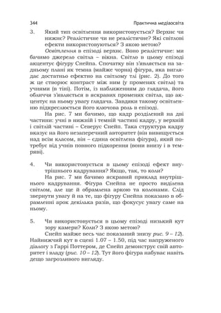 Практична медіаосвіта344
3. Який тип освітлення використовується? Верхнє чи
нижнє? Реалістичне чи не реалістичне? Які світлові
ефекти використовуються? З якою метою?
Освітлення в епізоді верхнє. Воно реалістичне: ми
бачимо джерело світла – вікна. Світло в цьому епізоді
акцентує фігуру Снейпа. Спочатку він з’являється на за-
дньому плані як темна (майже чорна) фігура, яка вигля-
дає достатньо ефектно на світлому тлі (рис. 2). До того
ж це створює контраст між ним (у променях світла) та
учнями (в тіні). Потім, із наближенням до глядача, його
обличчя з’являється в яскравих променях світла, що ак-
центує на ньому увагу глядача. Завдяки такому освітлен-
ню підкреслюється його ключова роль в епізоді.
На рис. 7 ми бачимо, що кадр розділений на дві
частини: учні в нижній і темній частині кадру, у верхній
і світлій частині – Северус Снейп. Така структура кадру
вказує на його незаперечний авторитет (він вивищується
над всім класом, він – єдина освітлена фігура), який по-
требує від учнів повного підкорення (вони внизу і в тем-
ряві).
4. Чи використовується в цьому епізоді ефект вну-
трішнього кадрування? Якщо, так, то коли?
На рис. 7 ми бачимо яскравий приклад внутріш-
нього кадрування. Фігура Снейпа не просто виділена
світлом, але ще й обрамлена аркою та колонами. Слід
звернути увагу й на те, що фігуру Снейпа показано в об-
рамленні арок декілька разів, що фокусує увагу саме на
ньому.
5. Чи використовується в цьому епізоді низький кут
зору камери? Коли? З якою метою?
Снейп майже весь час показаний знизу рис. 9 – 12).
Найнижчий кут в сцені 1.07 – 1.50, під час напруженого
діалогу з Гаррі Поттером, де Снейп демонструє свій авто-
ритет і владу (рис. 10 – 12). Тут його фігура набуває навіть
дещо загрозливого вигляду.
 