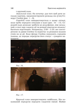 Практична медіаосвіта348
• крупний план.
Загальний план. На початку: для того щоб дати за-
гальну картину, продемонструвати розклад сил (учні/Се-
верус Снейп) (рис. 1 – 8).
Середній план використовується в цьому епізоді,
коли треба передати ситуацію в класі (рис. 16 – 17). Се-
редній план дозволяє зробити це рельєфніше, ніж загаль-
ний; в полі зору глядача дії чи реакції одночасно кількох/
багатьох персонажів. Наприклад, 2.08 – 2.20: ми спосте-
рігаємо за діями Снейпа та водночас за реакцією кількох
учнів на ці дії. Коли фігуру Снейпа показують середнім
планом, це передає передусім його статус – суворого ви-
кладача.
Рис. 16.
Рис. 17.
Крупний план використовують найбільше, Він по-
кликаний передусім передати глядачеві емоції. Майже
 