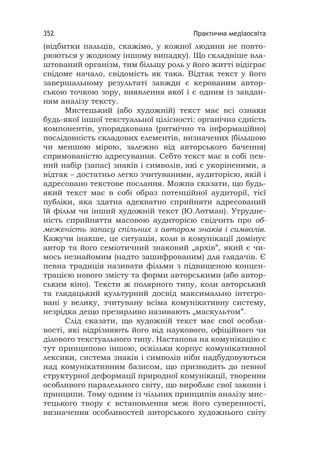 Практична медіаосвіта352
(відбитки пальців, скажімо, у кожної людини не повто-
рюються у жодному іншому випадку). Що складніше вла-
штований організм, тим більшу роль у його житті відіграє
свідоме начало, свідомість як така. Відтак текст у його
завершальному результаті завжди є керованим автор-
ською точкою зору, виявлення якої і є одним із завдан-
ням аналізу тексту.
Мистецький (або художній) текст має всі ознаки
будь-якої іншої текстуальної цілісності: органічна єдність
компонентів, упорядкована (ритмічно та інформаційно)
послідовність складових елементів, визначених (більшою
чи меншою мірою, залежно від авторського бачення)
спрямованістю адресування. Себто текст має в собі пев-
ний набір (запас) знаків і символів, які є укоріненими, а
відтак – достатньо легко зчитуваними, аудиторією, якій і
адресовано текстове послання. Можна сказати, що будь-
який текст має в собі образ потенційної аудиторії, тієї
публіки, яка здатна адекватно сприйняти адресований
їй фільм чи інший художній текст (Ю.Лотман). Утрудне-
ність сприйняття масовою аудиторією свідчить про об-
меженість запасу спільних з автором знаків і символів.
Кажучи інакше, це ситуація, коли в комунікації домінує
автор та його семіотичний знаковий „архів”, який є чи-
мось незнайомим (надто зашифрованим) для глядачів. Є
певна традиція називати фільми з підвищеною концен-
трацією нового змісту та форми авторськими (або автор-
ським кіно). Тексти ж полярного типу, коли авторський
та глядацький культурний досвід максимально інтегро-
вані у велику, зчитувану всіма комунікативну систему,
незрідка дещо презирливо називають „маскультом”.
Слід сказати, що художній текст має свої особли-
вості, які відрізняють його від наукового, офіційного чи
ділового текстуального типу. Настанова на комунікацію є
тут принципово іншою, оскільки корпус комунікативної
лексики, система знаків і символів ніби надбудовуються
над комунікативним базисом, що призводить до певної
структурної деформації природної комунікації, творення
особливого паралельного світу, що виробляє свої закони і
принципи. Тому одним із чільних принципів аналізу мис-
тецького твору є встановлення меж його суверенності,
визначення особливостей авторського художнього світу
 