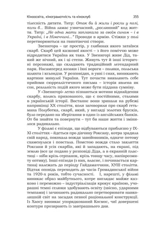 Кіноосвіта, кінограмотність та кіноклуб 355
тілесність дитяти. Титр: Отак би й жили і росли у полі,
коли б... Війна ламає узвичаєний, „рослинний” код жит-
тя. Титр: „Не одна мати заплакала за своїм сином – і в
Україні, і в Німеччині...” Проводи в армію. Стіжки у полі
перетворюються на гвинтівочні створи.
Звенигора – це простір, у глибинах якого затаївся
скарб. Скарб цей казкової якості – з його поміччю може
відродитися Україна як така. У Звенигорі живе Дід, та-
кий же вічний, як і ці степи. Живуть тут й інші історич-
ні персонажі, що складають традиційний легендарний
парк. Насамперед козаки і їхні вороги – поляки, польська
шляхта і ксьондзи. У розповідях, в уяві і снах, виникають
картини минулої України. Тут почасти виявляють себе
прийоми сюрреалістичного письма – історія явлена як
сон, реальність подій якого може бути піддана сумніву.
У «Звенигорі» легко пізнаються мотиви віднайдення
скарбу, колись прихованого, що є постійними, сталими
в українській історії. Востаннє вони зринали на рубежі
наприкінці ХХ століття, коли заговорили про скарб геть-
мана Полуботка, скарб, який, у вигляді золотих брусків,
було передано на зберігання в один із англійських банків.
От би знайти та повернути – тут би наше життя і зміни-
лося радикально.
У фільмі є епізоди, що відбуваються приблизно у ІХ-
ХІ століттях – йдеться про дівчину Роксану, котра зрадила
свій народ, покохала вождя завойовників, одначе потому
схаменулася і повстала. Помстою вождя стало закляття
Роксани й усіх скарбів, які й западають, на екрані, під
землю (все це подано у розповіді Діда, а в екранній плас-
тиці – ніби крізь серпанок, крізь товщу часу, напіврозми-
ту оптику). Інші епізоди (з них, власне, і починається кар-
тина) належать до періоду Гайдамаччини, ХУІІІ століття.
Відтак оповідь переходить до часів Громадянської війни
та 1920-х років, тобто сучасності. І, нарешті, у фільмі
виникає образ майбутнього, котре виглядає майже каз-
ково і переможно – індустріалізація крокує країною, учо-
рашні темні селюки здобувають освіту (звісно, ударними
темпами) і зачинають радикально перетворювати навко-
лишній світ на засадах певної раціональної конструкції.
Із Хаосу виникає упорядкований Космос, чиї довершені
контури прозирають із завтрашнього дня.
 