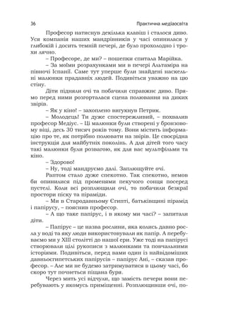 Практична медіаосвіта36
Професор натиснув декілька клавіш і сталося диво.
Уся компанія наших мандрівників у часі опинилася у
глибокій і досить темній печері, де було прохолодно і тро-
хи лячно.
– Професоре, де ми? – пошепки спитала Марійка.
– За моїми розрахунками ми в печері Альтаміра на
півночі Іспанії. Саме тут уперше були знайдені наскель-
ні малюнки прадавніх людей. Подивіться уважно на цю
стіну.
Діти підняли очі та побачили справжнє диво. Пря-
мо перед ними розгорталася сцена полювання на диких
звірів.
– Як у кіно! – захоплено вигукнув Петрик.
– Молодець! Ти дуже спостережливий, – похвалив
професор Медіус. – Ці малюнки були створені у бронзово-
му віці, десь 30 тисяч років тому. Вони містять інформа-
цію про те, як потрібно полювати на звірів. Це своєрідна
інструкція для майбутніх поколінь. А для дітей того часу
такі малюнки були розвагою, як для вас мультфільми та
кіно.
– Здорово!
– Ну, тоді мандруємо далі. Заплющуйте очі.
Раптом стало дуже спекотно. Так спекотно, немов
би опинилися під променями пекучого сонця посеред
пустелі. Коли всі розплющили очі, то побачили безкраї
простори піску та піраміди.
– Ми в Стародавньому Єгипті, батьківщині пірамід
і папірусу, – пояснив професор.
– А що таке папірус, і в якому ми часі? – запитали
діти.
– Папірус – це назва рослини, яка колись давно рос-
ла у воді та яку люди використовували як папір. А перебу-
ваємо ми у ХІІІ столітті до нашої ери. Уже тоді на папірусі
створювали цілі рукописи з малюнками та повчальними
історіями. Подивіться, перед вами один із найвідоміших
давньоєгипетських папірусів – папірус Ані, – сказав про-
фесор. – Але ми не будемо затримуватися в цьому часі, бо
скоро тут почнеться піщана буря.
Через мить усі відчули, що замість печери вони пе-
ребувають у якомусь приміщенні. Розплющивши очі, по-
 