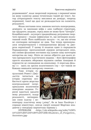 Практична медіаосвіта360
редвижників”, коли зворотний переклад з екранної мови
на мову словесну давав точнісінько такий же текст. Ав-
тор літературного тексту мислився як деміург, творець
первинної, такої що далі не розкладається на елементи,
реальності.
Фільм поставив поза законом постать попередника,
деміурга: за законами міфа є лиш глибинні структури,
що орудують людьми, серед яких не може бути “авторів”.
Коцюбинський – всупереч традиційному розумінню твор-
чого процесу – тільки зафіксував те, що витворив колек-
тивний геній. Його найбільша заслуга – те, що він нічим
не спотворив витворене не ним. Так тепер пропонува-
лося потрактовувати і співвідношення фільму та дже-
рела екранізації. У цьому й полягав один із парадоксів
Параджанова: проголошений лідером авторського кіно,
він своїми фільмами поставив під сумнів саму категорію
авторства як таку. Ніхто не писав лібретто для цього ві-
чно-прекрасного пластичного видива – його фотографію
просто належить обережно відзняти своїми зіницями й
перенести це сновидіння на кіноплівку. А перегляд філь-
му і є щось на зразок колективного сну – тут також не
бажано виявляти авторську сваволю...
Тому історія гу-
цульських Ромео і Джу-
льєтти читається як
історія спротиву осо-
бистості проти жорстко
контрольованої патрі-
архальним колективом
поведінки людини. Ге-
роєві вдається здолати
мову реальності, владу
реальності, витворив-
ши свою власну і не-
повторну пластичну мову („німу”, бо ж Іван Палійчук і
справді німотствує, опісля смерті коханої Марічки впа-
даючи у своєрідну карпатську нірвану ).
HYPERLINK «http://uk.wikipedia.org/wiki/%D0%
A4%D0%B0%D0%B9%D0%BB:Shadows_of_Forgotten_
Ancestors.jpg»
 