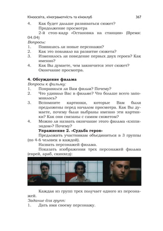 Кіноосвіта, кінограмотність та кіноклуб 367
4. Как будет дальше развиваться сюжет?
Продолжение просмотра
2-й стоп-кадр «Остановка на станции» (Время:
04.04)
Вопросы:
1. Появились ли новые персонажи?
2. Как это повлияло на развитие сюжета?
3. Изменилось ли поведение первых двух героев? Как
именно?
4. Как Вы думаете, чем закончится этот сюжет?
Окончание просмотра.
4. Обсуждение фильма
Вопросы к фильму:
1. Понравился ли Вам фильм? Почему?
2. Что удивило Вас в фильме? Что больше всего запо-
мнилось?
3. Вспомните картинки, которые Вам были
предложены перед началом просмотра. Как Вы ду-
маете, почему были выбраны именно эти картин-
ки? Как они связаны с самим сюжетом?
4. Можно ли назвать окончание этого фильма «хэппи-
эндом»? Почему?
Упражнение 2. «Судьба героя»
Предложить участникам объединиться в 3 группы
(по 4-6 человек в каждой).
Назвать персонажей фильма.
Показать изображения трех персонажей фильма
(еврей, араб, скинхед):
Каждая из групп трех получает одного из персона-
жей.
Задание для групп:
1. Дать имя своему персонажу.
 