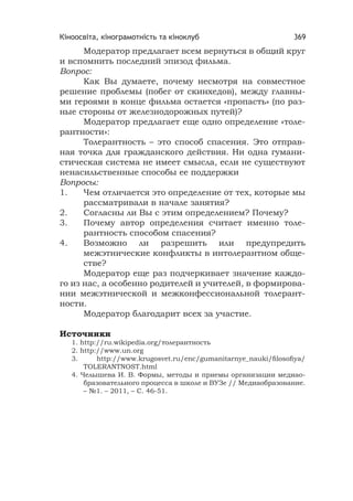 Кіноосвіта, кінограмотність та кіноклуб 369
Модератор предлагает всем вернуться в общий круг
и вспомнить последний эпизод фильма.
Вопрос:
Как Вы думаете, почему несмотря на совместное
решение проблемы (побег от скинхедов), между главны-
ми героями в конце фильма остается «пропасть» (по раз-
ные стороны от железнодорожных путей)?
Модератор предлагает еще одно определение «толе-
рантности»:
Толерантность – это способ спасения. Это отправ-
ная точка для гражданского действия. Ни одна гумани-
стическая система не имеет смысла, если не существуют
ненасильственные способы ее поддержки
Вопросы:
1. Чем отличается это определение от тех, которые мы
рассматривали в начале занятия?
2. Согласны ли Вы с этим определением? Почему?
3. Почему автор определения считает именно толе-
рантность способом спасения?
4. Возможно ли разрешить или предупредить
межэтнические конфликты в интолерантном обще-
стве?
Модератор еще раз подчеркивает значение каждо-
го из нас, а особенно родителей и учителей, в формирова-
нии межэтнической и межконфессиональной толерант-
ности.
Модератор благодарит всех за участие.
Источники
1. http://ru.wikipedia.org/толерантность
2. http://www.un.org
3. http://www.krugosvet.ru/enc/gumanitarnye_nauki/ﬁlosoﬁya/
TOLERANTNOST.html
4. Челышева И. В. Формы, методы и приемы организации медиао-
бразовательного процесса в школе и ВУЗе // Медиаобразование.
– №1. – 2011, – С. 46-51.
 