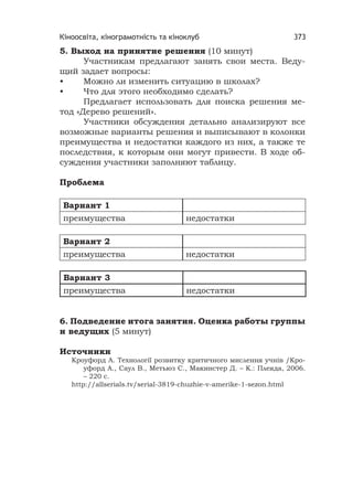 Кіноосвіта, кінограмотність та кіноклуб 373
5. Выход на принятие решения (10 минут)
Участникам предлагают занять свои места. Веду-
щий задает вопросы:
• Можно ли изменить ситуацию в школах?
• Что для этого необходимо сделать?
Предлагает использовать для поиска решения ме-
тод «Дерево решений».
Участники обсуждения детально анализируют все
возможные варианты решения и выписывают в колонки
преимущества и недостатки каждого из них, а также те
последствия, к которым они могут привести. В ходе об-
суждения участники заполняют таблицу.
Проблема
Вариант 1
преимущества недостатки
Вариант 2
преимущества недостатки
Вариант 3
преимущества недостатки
6. Подведение итога занятия. Оценка работы группы
и ведущих (5 минут)
Источники
Кроуфорд А. Технології розвитку критичного мислення учнів /Кро-
уфорд А., Саул В., Метьюз С., Макинстер Д. – К.: Плеяда, 2006.
– 220 с.
http://allserials.tv/serial-3819-chuzhie-v-amerike-1-sezon.html
 