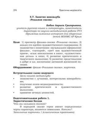 Практична медіаосвіта374
5.7. Занятие киноклуба
«Реальная сказка»
Бобик Лариса Григорьевна,
учитель русского языка и литературы, заместитель
директора по научно-методической работе РУЗ
«Крымская гимназия-интернат для одаренных
детей МОНМС АР Крым
Цели: 1) просмотр фильма-сказки «Реальная сказка»; 2)
анализ его идейно-художественного содержания; 3)
знакомство с понятиями: «музыкальное оформление
фильма», «сценарий», «цвет как художественный
прием», «язык иносказания в кино», «художествен-
ная деталь» в кино; 4) развитие критического и
творческого мышления; 5) развитие представления
о добре и зле, воспитание активной жизненной по-
зиции.
Оборудование: фильм «Реальная сказка», карточки.
Вступительное слово ведущего
Цели нашего медиаклуба:
• знакомство с лучшими, интересными киноработа-
ми;
• получение основ медиаграмотности;
• развитие критического и художественного
мышления;
• привитие вечных ценностей.
Подготовительная работа 1.
Эвристическая беседа
Что мы называем сказкой?
В народной сказке герои имеют определенные
черты характера, являются символами. Какими?
Заполнение карточки 1 (классическая трактовка).
 