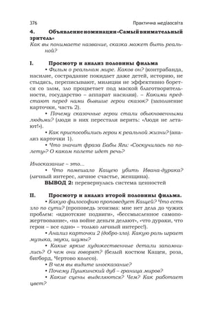 Практична медіаосвіта376
4. Объявлениеноминации«Самыйвнимательный
зритель»
Как вы понимаете название, сказка может быть реаль-
ной?
I. Просмотр и анализ половины фильма
• Фильм о реальном мире. Каков он? (контрабанда,
насилие, сострадание покидает даже детей, историю, не
стыдясь, переписывают, милиция не эффективно борет-
ся со злом, зло процветает под маской благотворитель-
ности, государство – аппарат насилия). – Какими пред-
стают перед нами бывшие герои сказок? (заполнение
карточки, часть 2).
• Почему сказочные герои стали обыкновенными
людьми? (люди в них перестали верить: «Люди не лета-
ют!»).
• Как приспособились герои к реальной жизни? (ана-
лиз карточки 1).
• Что значит фраза Бабы Яги: «Соскучилась по по-
лету»? О каком полете идет речь?
Иносказание – это...
• Что помешало Кащею убить Ивана-дурака?
(личный интерес, личное счастье, женщина).
ВЫВОД 2: перевернулась система ценностей
II. Просмотр и анализ второй половины фильма.
• Какую философию проповедует Кащей? Что есть
зло по сути? (проповедь эгоизма: мне нет дела до чужих
проблем: «идиотские подвиги», «бессмысленное самопо-
жертвование», «на войне деньги делают», «что дураки, что
герои – все одно» – только личный интерес!).
• Анализ карточки 2 (добро-зло). Какую роль играет
музыка, звуки, шумы?
• Какие яркие художественные детали запомни-
лись? О чем они говорят? (белый костюм Кащея, роза,
бигборд, Чертово колесо).
• В чем вы видите иносказание?
• Почему Пушкинский дуб – граница миров?
• Какие сцены выделяются? Чем? Как работает
цвет?
 