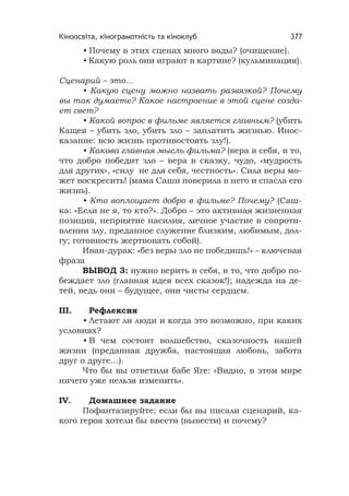 Кіноосвіта, кінограмотність та кіноклуб 377
• Почему в этих сценах много воды? (очищение).
• Какую роль они играют в картине? (кульминация).
Сценарий – это...
• Какую сцену можно назвать развязкой? Почему
вы так думаете? Какое настроение в этой сцене созда-
ет свет?
• Какой вопрос в фильме является главным? (убить
Кащея – убить зло, убить зло – заплатить жизнью. Инос-
казание: всю жизнь противостоять злу!).
• Какова главная мысль фильма? (вера в себя, в то,
что добро победит зло – вера в сказку, чудо, «мудрость
для других», «силу не для себя, честность». Сила веры мо-
жет воскресить! (мама Саши поверила в него и спасла его
жизнь).
• Кто воплощает добро в фильме? Почему? (Саш-
ка: «Если не я, то кто?». Добро – это активная жизненная
позиция, неприятие насилия, личное участие в сопроти-
влении злу, преданное служение близким, любимым, дол-
гу; готовность жертвовать собой).
Иван-дурак: «без веры зло не победишь!» – ключевая
фраза
ВЫВОД 3: нужно верить в себя, в то, что добро по-
беждает зло (главная идея всех сказок!); надежда на де-
тей, ведь они – будущее, они чисты сердцем.
III. Рефлексия
• Летают ли люди и когда это возможно, при каких
условиях?
• В чем состоит волшебство, сказочность нашей
жизни (преданная дружба, настоящая любовь, забота
друг о друге…).
Что бы вы ответили бабе Яге: «Видно, в этом мире
ничего уже нельзя изменить».
IV. Домашнее задание
Пофантазируйте: если бы вы писали сценарий, ка-
кого героя хотели бы ввести (вывести) и почему?
 