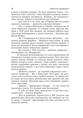 Практична медіаосвіта38
ковану в Україні книжку. Це була церковна книга, і на-
зивалася вона «Апостол». Іван Федоров видавав також і
навчальні книжки, наприклад, «Буквар», що складався з
двох частин: азбуки та матеріалів для читання.
– Оце так! А я і не знав, що в Україні вже так давно
друкують книжки, – захоплено вигукнув Петрик.
– Так, а перша бібліотека в Україні з’явилася ще за
часів Київської держави. Її створив князь Ярослав Му-
дрий у 1037 році. Він вважав, що книжки роблять люд-
ську душу благородною, а розум сильним, – пояснив про-
фесор Медіус.
– Ну, з книжками все більш-менш зрозуміло, – під-
хопила розмову Марійка. – Виникли вони давно, їх дуже
цінували, книжку могла купити тільки багата людина. А
коли все змінилося? Коли інформація стала поширеною і
доступною навіть небагатим людям?
– Це сталося у ХVII столітті, – відповів професор. –
Заплющуйте очі. Мандруємо!
За хвилину розплющивши очі, діти здивувалися, бо
опинилися посеред досить гомінкої вулиці. Повз них про-
їздили кінські екіпажі та спішили дивно одягнені люди.
Прямо посеред цього натовпу стояв якийсь хлопчина з
купою паперових аркушів у руках, він щось вигукував
незрозумілою мовою, а до нього підходили люди і купу-
вали ці аркуші.
– Дивіться уважно – це перший продавець газет, –
сказав професор. – Ми у Німеччині 1610 року. До речі,
слово газета означає назву дрібної монети. За дрібні гро-
ші люди дістали змогу дізнаватися про щоденні або що-
тижневі новини. Масовий друк газет підвищив грамот-
ність населення.
– Цікаво! – промугикав Петрик. – Я теж хотів би
продавати газети. Усі новини знав би перший.
– У тебе ще буде така можливість. А що було далі,
професоре? – спитала Марійка.
– Далі я пропоную перенестися у ХІХ століття, яке
відзначилося багатьма винаходами, які ввійшли до сві-
ту медіа. І перший – фотографія, без якої сьогодні ми не
уявляємо життя.
 