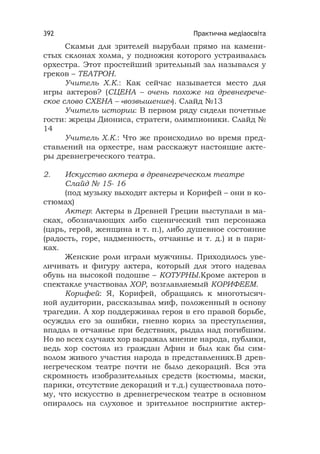 Практична медіаосвіта392
Скамьи для зрителей вырубали прямо на камени-
стых склонах холма, у подножия которого устраивалась
орхестра. Этот простейший зрительный зал назывался у
греков – ТЕАТРОН.
Учитель Х.К.: Как сейчас называется место для
игры актеров? (СЦЕНА – очень похоже на древнегрече-
ское слово СХЕНА – «возвышение»). Слайд №13
Учитель истории: В первом ряду сидели почетные
гости: жрецы Диониса, стратеги, олимпионики. Слайд №
14
Учитель Х.К.: Что же происходило во время пред-
ставлений на орхестре, нам расскажут настоящие акте-
ры древнегреческого театра.
2. Искусство актера в древнегреческом театре
Слайд № 15- 16
(под музыку выходят актеры и Корифей – они в ко-
стюмах)
Актер: Актеры в Древней Греции выступали в ма-
сках, обозначающих либо сценический тип персонажа
(царь, герой, женщина и т. п.), либо душевное состояние
(радость, горе, надменность, отчаянье и т. д.) и в пари-
ках.
Женские роли играли мужчины. Приходилось уве-
личивать и фигуру актера, который для этого надевал
обувь на высокой подошве – КОТУРНЫ.Кроме актеров в
спектакле участвовал ХОР, возглавляемый КОРИФЕЕМ.
Корифей: Я, Корифей, обращаясь к многотысяч-
ной аудитории, рассказывал миф, положенный в основу
трагедии. А хор поддерживал героя в его правой борьбе,
осуждал его за ошибки, гневно корил за преступления,
впадал в отчаянье при бедствиях, рыдал над погибшим.
Но во всех случаях хор выражал мнение народа, публики,
ведь хор состоял из граждан Афин и был как бы сим-
волом живого участия народа в представлениях.В древ-
негреческом театре почти не было декораций. Вся эта
скромность изобразительных средств (костюмы, маски,
парики, отсутствие декораций и т.д.) существовала пото-
му, что искусство в древнегреческом театре в основном
опиралось на слуховое и зрительное восприятие актер-
 