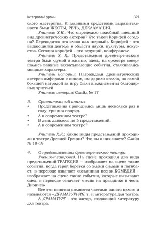 Інтегровані уроки 393
ского мастерства. И главными средствами выразитель-
ности были ЖЕСТЫ, РЕЧЬ, ДЕКЛАМАЦИЯ.
Учитель Х.К.: Что определило подобный внешний
вид древнегреческих актеров? Кто такой Корифей сегод-
ня? Переводится это слово как «первый». Корифей – это
выдающийся деятель в области науки, культуры, искус-
ства. Сегодня корифей – это ведущий, конферансье.
Учитель Х. К.: Представления древнегреческого
театра были «думой о жизни», здесь, на орхестре совер-
шались важные захватывающие события, сталкивались
мощные характеры.
Учитель истории: Награждали древнегреческих
актеров амфорами с вином, им дарили козлов, но самой
большой наградой за игру были аплодисменты благодар-
ных зрителей.
Учитель истории: Слайд № 17
3. Сравнительный анализ
• Представления проводились лишь несколько раз в
году, три дня подряд.
• А в современном театре?
• В день давалось по 5 представлений.
• А в современном театре?
Учитель Х.К.: Какие виды представлений проходи-
ли в театре Древней Греции? Что вы о них знаете? Слайд
№ 18-19
4. О представлениях древнегреческого театра
Ученик-театровед. На сцене проходили два вида
представлений:ТРАГЕДИЯ – изображает на сцене такие
события, когда герой борется со злыми силами и погиба-
ет, в переводе означает «козлинная песня».КОМЕДИЯ –
изображает на сцене такие события, которые вызывают
смех, в переводе означает «песня на празднике в честь
Диониса».
Все эти понятия являются частями одного целого и
называются – ДРАМАТУРГИЯ, т. е. литература для театра.
А ДРАМАТУРГ – это автор, создающий литературу
для театра.
 