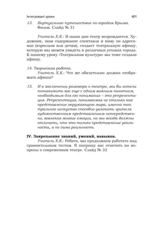 Інтегровані уроки 401
13. Виртуальное путешествие по городам Крыма.
Фильм. Слайд № 31
Учитель Х.К.: В наши дни театр возрождается. Ху-
дожник, зная содержание спектакля и кому он адресо-
ван (взрослым или детям), создает театральную афишу,
которую мы можем увидеть в различных уголках города.
К нашему уроку «Театральная культура» мы тоже создали
афишу.
14. Творческая работа.
Учитель Х.К.: Что же обязательно должна отобра-
жать афиша?
15. И в заключении разговора о театре, мы бы хотели
познакомить вас еще с одним важным понятием,
необходимым для его понимания – это репрезента-
ция. Репрезентация, понимаемая не столько как
представление окружающего мира, именно теа-
тральное исскуство способно увлекать зрителя
художественным представлением непосредствен-
но, вовлекая многие емоции, но мы всегда должны
отличать, что это только представление реаль-
ности, а не сама реальность.
IV. Закрепление знаний, умений, навыков.
Учитель Х.К.: Ребята, мы продолжаем работать над
сравнительным тестом. Я попрошу вас ответить на во-
просы о современном театре. Слайд № 32
 