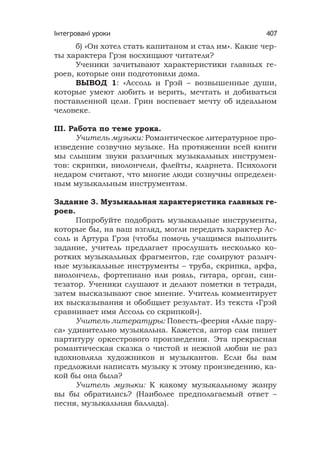 Інтегровані уроки 407
б) «Он хотел стать капитаном и стал им». Какие чер-
ты характера Грэя восхищают читателя?
Ученики зачитывают характеристики главных ге-
роев, которые они подготовили дома.
ВЫВОД 1: «Ассоль и Грэй – возвышенные души,
которые умеют любить и верить, мечтать и добиваться
поставленной цели. Грин воспевает мечту об идеальном
человеке.
III. Работа по теме урока.
Учитель музыки: Романтическое литературное про-
изведение созвучно музыке. На протяжении всей книги
мы слышим звуки различных музыкальных инструмен-
тов: скрипки, виолончели, флейты, кларнета. Психологи
недаром считают, что многие люди созвучны определен-
ным музыкальным инструментам.
Задание 3. Музыкальная характеристика главных ге-
роев.
Попробуйте подобрать музыкальные инструменты,
которые бы, на ваш взгляд, могли передать характер Ас-
соль и Артура Грэя (чтобы помочь учащимся выполнить
задание, учитель предлагает прослушать несколько ко-
ротких музыкальных фрагментов, где солируют различ-
ные музыкальные инструменты – труба, скрипка, арфа,
виолончель, фортепиано или рояль, гитара, орган, син-
тезатор. Ученики слушают и делают пометки в тетради,
затем высказывают свое мнение. Учитель комментирует
их высказывания и обобщает результат. Из текста «Грэй
сравнивает имя Ассоль со скрипкой»).
Учитель литературы: Повесть-феерия «Алые пару-
са» удивительно музыкальна. Кажется, автор сам пишет
партитуру оркестрового произведения. Эта прекрасная
романтическая сказка о чистой и нежной любви не раз
вдохновляла художников и музыкантов. Если бы вам
предложили написать музыку к этому произведению, ка-
кой бы она была?
Учитель музыки: К какому музыкальному жанру
вы бы обратились? (Наиболее предполагаемый ответ –
песня, музыкальная баллада).
 