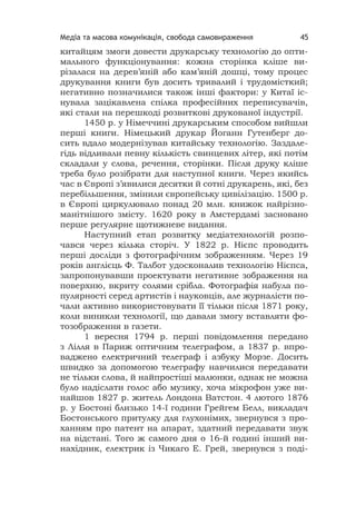 Медіа та масова комунікація, свобода самовираження 45
китайцям змоги довести друкарську технологію до опти-
мального функціонування: кожна сторінка кліше ви-
різалася на дерев’яній або кам’яній дошці, тому процес
друкування книги був досить тривалий і трудомісткий;
негативно позначилися також інші фактори: у Китаї іс-
нувала зацікавлена спілка професійних переписувачів,
які стали на перешкоді розвиткові друкованої індустрії.
1450 р. у Німеччині друкарським способом вийшли
перші книги. Німецький друкар Йоганн Гутенберг до-
сить вдало модернізував китайську технологію. Заздале-
гідь відливали певну кількість свинцевих літер, які потім
складали у слова, речення, сторінки. Після друку кліше
треба було розібрати для наступної книги. Через якийсь
час в Європі з’явилися десятки й сотні друкарень, які, без
перебільшення, змінили європейську цивілізацію. 1500 р.
в Європі циркулювало понад 20 млн. книжок найрізно-
манітнішого змісту. 1620 року в Амстердамі засновано
перше регулярне щотижневе видання.
Наступний етап розвитку медіатехнологій розпо-
чався через кілька сторіч. У 1822 р. Нієпс проводить
перші досліди з фотографічним зображенням. Через 19
років англієць Ф. Талбот удосконалив технологію Нієпса,
запропонувавши проектувати негативне зображення на
поверхню, вкриту солями срібла. Фотографія набула по-
пулярності серед артистів і науковців, але журналісти по-
чали активно використовувати її тільки після 1871 року,
коли виникли технології, що давали змогу вставляти фо-
тозображення в газети.
1 вересня 1794 р. перші повідомлення передано
з Лілля в Париж оптичним телеграфом, а 1837 р. впро-
ваджено електричний телеграф і азбуку Морзе. Досить
швидко за допомогою телеграфу навчилися передавати
не тільки слова, й найпростіші малюнки, однак не можна
було надіслати голос або музику, хоча мікрофон уже ви-
найшов 1827 р. житель Лондона Ватстон. 4 лютого 1876
р. у Бостоні близько 14-ї години Грейгем Белл, викладач
Бостонського притулку для глухонімих, звернувся з про-
ханням про патент на апарат, здатний передавати звук
на відстані. Того ж самого дня о 16-й годині інший ви-
нахідник, електрик із Чикаго Е. Грей, звернувся з поді-
 