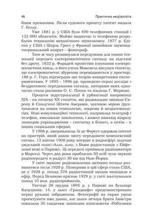 Практична медіаосвіта46
бним проханням. Після судового процесу патент видали
Г. Беллу.
Уже 1881 р. у США було 400 телефонних станцій і
132 000 абонентів. Майже водночас із телефоном розро-
блено технологію механічного звукозапису. 1877 р. Еді-
сон у США і Шарль Гросс у Франції винайшли звуковід-
творювальний апарат – фонограф.
Того ж часу розвинулися передумови для появи тех-
нології передачі електромагнітного сигналу на відстані
без дроту. 1832 р. Фарадей провістив існування електро-
магнетних хвиль, а його учень Максвелл висунув гіпотезу,
що електромагнетні збурення переміщаються у просторі.
188 р. Г. Герц підтвердив цю теорію конкретними експе-
риментами. У 1895 – 1896 рр. проведено перші досліди з
бездротового передавання сигналу, авторами яких одно-
часно стали росіянин О. С. Попов та італієць Г. Марконі.
Процеси індустріалізації й урбанізації наприкінці
ХІХ – на початку ХХ століття, які радикально змінили Єв-
ропу й Сполучені Штати Америки, значною мірою ґрун-
тувалися на нових технологіях, зокрема й медіатехноло-
гіях. Нові комунікаційні технології, наприклад телеграф і
телефон, викликали захоплення, і кожен винахід відразу
знаходив упровадження – спочатку в бізнесі, а потім – в
інших соціальних сферах.
У 1906 р. американець Лі де Форест одержав патент
на пристрій, який давав змогу передавати комплексний
сигнал. 12 квітня 1908 року вперше в радіоефірі залунав
людський голос:«Алло, алло, з Вами радіостанція з Ейфе-
левої вежі в Парижі». Ці передачі приймали радіоаматори
в Марселі. Через два роки приблизно 50 осіб чули звукові
радіопередачі в радіусі 30 км від Нью-Йорка.
У світі звукове радіомовлення активно почало роз-
виватися після 1920 р. Піонерами в цій сфері стали США,
де у 1928 р. понад 578 радіостанцій щодня виходили в
ефір. Перед Великою кризою 1929 р. у світі налічувалося
понад 10 млн. радіоприймачів.
Увечері 28 грудня 1895 р. у Парижі на бульварі
Капуцинів, 14, у льосі «Грандкафе» продемонстровано
перші рухливі зображення. Фотографії на екран уміли
проектувати вже давно, але цього вечора брати Люм’єри
показали 30 глядачам захопливі кіносюжети «Робітники
 