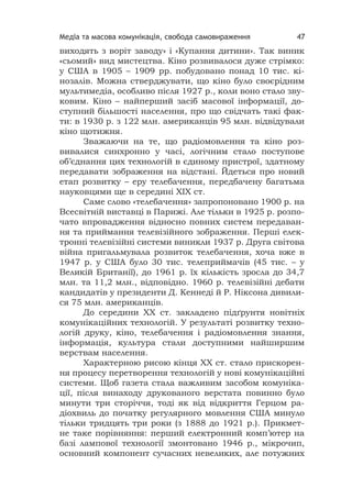 Медіа та масова комунікація, свобода самовираження 47
виходять з воріт заводу» і «Купання дитини». Так виник
«сьомий» вид мистецтва. Кіно розвивалося дуже стрімко:
у США в 1905 – 1909 рр. побудовано понад 10 тис. кі-
нозалів. Можна стверджувати, що кіно було своєрідним
мультимедіа, особливо після 1927 р., коли воно стало зву-
ковим. Кіно – найперший засіб масової інформації, до-
ступний більшості населення, про що свідчать такі фак-
ти: в 1930 р. з 122 млн. американців 95 млн. відвідували
кіно щотижня.
Зважаючи на те, що радіомовлення та кіно роз-
вивалися синхронно у часі, логічним стало поступове
об’єднання цих технологій в єдиному пристрої, здатному
передавати зображення на відстані. Йдеться про новий
етап розвитку – еру телебачення, передбачену багатьма
науковцями ще в середині ХІХ ст.
Саме слово «телебачення» запропоновано 1900 р. на
Всесвітній виставці в Парижі. Але тільки в 1925 р. розпо-
чато впровадження відносно повних систем передаван-
ня та приймання телевізійного зображення. Перші елек-
тронні телевізійні системи виникли 1937 р. Друга світова
війна пригальмувала розвиток телебачення, хоча вже в
1947 р. у США було 30 тис. телеприймачів (45 тис. – у
Великій Британії), до 1961 р. їх кількість зросла до 34,7
млн. та 11,2 млн., відповідно. 1960 р. телевізійні дебати
кандидатів у президенти Д. Кеннеді й Р. Ніксона дивили-
ся 75 млн. американців.
До середини ХХ ст. закладено підґрунтя новітніх
комунікаційних технологій. У результаті розвитку техно-
логій друку, кіно, телебачення і радіомовлення знання,
інформація, культура стали доступними найширшим
верствам населення.
Характерною рисою кінця ХХ ст. стало прискорен-
ня процесу перетворення технологій у нові комунікаційні
системи. Щоб газета стала важливим засобом комуніка-
ції, після винаходу друкованого верстата повинно було
минути три сторіччя, тоді як від відкриття Герцом ра-
діохвиль до початку регулярного мовлення США минуло
тільки тридцять три роки (з 1888 до 1921 р.). Прикмет-
не таке порівняння: перший електронний комп’ютер на
базі лампової технології змонтовано 1946 р., мікрочип,
основний компонент сучасних невеликих, але потужних
 