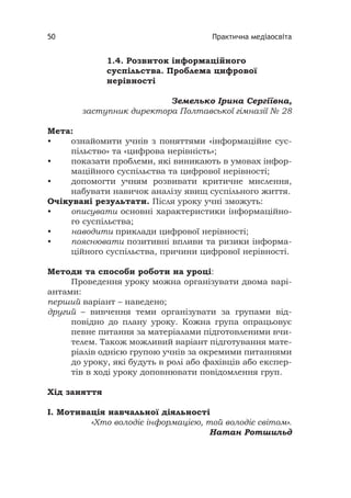 Практична медіаосвіта50
1.4. Розвиток інформаційного
суспільства. Проблема цифрової
нерівності
Земелько Ірина Сергіївна,
заступник директора Полтавської гімназії № 28
Мета:
• ознайомити учнів з поняттями «інформаційне сус-
пільство» та «цифрова нерівність»;
• показати проблеми, які виникають в умовах інфор-
маційного суспільства та цифрової нерівності;
• допомогти учням розвивати критичне мислення,
набувати навичок аналізу явищ суспільного життя.
Очікувані результати. Після уроку учні зможуть:
• описувати основні характеристики інформаційно-
го суспільства;
• наводити приклади цифрової нерівності;
• пояснювати позитивні впливи та ризики інформа-
ційного суспільства, причини цифрової нерівності.
Методи та способи роботи на уроці:
Проведення уроку можна організувати двома варі-
антами:
перший варіант – наведено;
другий – вивчення теми організувати за групами від-
повідно до плану уроку. Кожна група опрацьовує
певне питання за матеріалами підготовленими вчи-
телем. Також можливий варіант підготування мате-
ріалів однією групою учнів за окремими питаннями
до уроку, які будуть в ролі або фахівців або експер-
тів в ході уроку доповнювати повідомлення груп.
Хід заняття
І. Мотивація навчальної діяльності
«Хто володіє інформацією, той володіє світом».
Натан Ротшильд
 