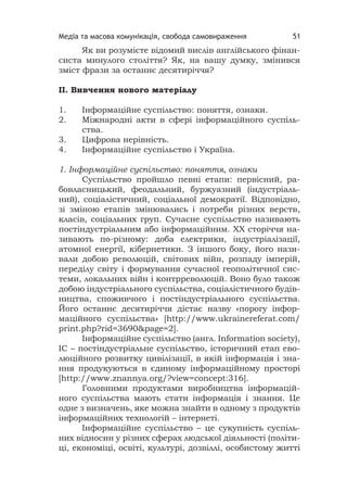 Медіа та масова комунікація, свобода самовираження 51
Як ви розумієте відомий вислів англійського фінан-
систа минулого століття? Як, на вашу думку, змінився
зміст фрази за останнє десятиріччя?
ІІ. Вивчення нового матеріалу
1. Інформаційне суспільство: поняття, ознаки.
2. Міжнародні акти в сфері інформаційного суспіль-
ства.
3. Цифрова нерівність.
4. Інформаційне суспільство і Україна.
1. Інформаційне суспільство: поняття, ознаки
Суспільство пройшло певні етапи: первісний, ра-
бовласницький, феодальний, буржуазний (індустріаль-
ний), соціалістичний, соціальної демократії. Відповідно,
зі зміною етапів змінювались і потреби різних верств,
класів, соціальних груп. Сучасне суспільство називають
постіндустріальним або інформаційним. ХХ сторіччя на-
зивають по-різному: доба електрики, індустріалізації,
атомної енергії, кібернетики. З іншого боку, його нази-
вали добою революцій, світових війн, розпаду імперій,
переділу світу і формування сучасної геополітичної сис-
теми, локальних війн і контрреволюцій. Воно було також
добою індустріального суспільства, соціалістичного будів-
ництва, споживчого і постіндустріального суспільства.
Його останнє десятиріччя дістає назву «порогу інфор-
маційного суспільства» [http://www.ukrainereferat.com/
print.php?rid=3690&page=2].
Інформаційне суспільство (англ. Information society),
ІС – постіндустріальне суспільство, історичний етап ево-
люційного розвитку цивілізації, в якій інформація і зна-
ння продукуються в єдиному інформаційному просторі
[http://www.znannya.org/?view=concept:316].
Головними продуктами виробництва інформацій-
ного суспільства мають стати інформація і знання. Це
одне з визначень, яке можна знайти в одному з продуктів
інформаційних технологій – інтернеті.
Інформаційне суспільство – це сукупність суспіль-
них відносин у різних сферах людської діяльності (політи-
ці, економіці, освіті, культурі, дозвіллі, особистому житті
 