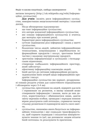 Медіа та масова комунікація, свобода самовираження 53
витком інтернету [http://uk.wikipedia.org/wiki/Інформа-
ційне_суспільство].
Для учнів: назвіть риси інформаційного суспіль-
ства, використавши вищезазначений матеріал і власний
досвід.
Після обговорення підсумовуємо:
• що таке інформаційне суспільство;
• хто автори концепції інформаційного суспільства;
• які ознаки інформаційного суспільства (і вчитель
дає матеріал про основні риси).
Характерні риси інформаційного суспільства:
• суттєве підвищення ролі інформації і знань у житті
суспільства;
• більшення числа людей, зайнятих інформаційними
технологіями, комунікаціями і виробництвом ін-
формаційних продуктів і послуг, зростання їхньої
частки у валовому внутрішньому продукті;
• зростання інформатизації в суспільних і господар-
ських відносинах;
• створення глобального інформаційного простору,
який забезпечує:
• ефективну інформаційну взаємодію людей,
• їхній доступ до світових інформаційних ресурсів,
• задоволення їхніх потреб щодо інформаційних про-
дуктів і послуг.
Інформаційне суспільство (як варіант, роздрукова-
ні ознаки роздати учням для самостійного опрацювання
і обговорити через 3-4 хв):
• суспільство, орієнтоване на людей, відкрите для всіх
і спрямоване на розвиток, в якому кожний може
створювати інформацію і знання, мати до них до-
ступ, користуватися і обмінюватися ними, даючи
змогу окремим особам, громадам і народам повною
мірою реалізувати свій потенціал, сприяючи своєму
сталому розвиткові й підвищуючи якість свого жит-
тя;
• суспільство, економіка якого базується на інформа-
ційних технологіях і яке соціально трансформуєть-
ся, щоб сприяти індивідам і спільнотам використо-
вувати знання та ідеї, що допомагає людям втілити
їхній потенціал та реалізувати їх прагнення;
 