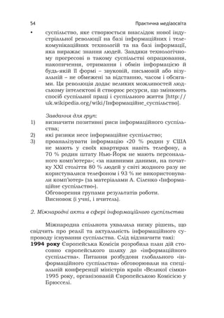 Практична медіаосвіта54
• суспільство, яке створюється внаслідок нової інду-
стріальної революції на базі інформаційних і теле-
комунікаційних технологій та на базі інформації,
яка виражає знання людей. Завдяки технологічно-
му прогресові в такому суспільстві опрацювання,
накопичення, отримання і обмін інформацією й
будь-якій її формі – звуковій, письмовій або візу-
альній – не обмежені за відстанню, часом і обсяга-
ми. Ця революція додає великих можливостей люд-
ському інтелектові й створює ресурси, що змінюють
спосіб суспільної праці і суспільного життя [http://
uk.wikipedia.org/wiki/Інформаційне_суспільство].
Завдання для груп:
1) визначити позитивні риси інформаційного суспіль-
ства;
2) які ризики несе інформаційне суспільство;
3) проаналізувати інформацію «20 % родин у США
не мають у своїх квартирах навіть телефону, а
70 % родин штату Нью-Йорк не мають персональ-
ного комп’ютера»; «за наявними даними, на почат-
ку ХХІ століття 80 % людей у світі жодного разу не
користувалися телефоном і 93 % не використовува-
ли комп’ютер» (за матеріалами А. Сіленко «Інформа-
ційне суспільство»).
Обговорення групами результатів роботи.
Висновок (і учні, і вчитель).
2. Міжнародні акти в сфері інформаційного суспільства
Міжнародна спільнота ухвалила низку рішень, що
свідчить про реалії та актуальність інформаційного су-
проводу існування суспільства. Слід відзначити такі:
1994 року Європейська Комісія розробила план дій сто-
совно європейського шляху до «інформаційного
суспільства». Питання розбудови глобального «ін-
формаційного суспільства» обговорювали на спеці-
альній конференції міністрів країн «Великої сімки»
1995 року, організованій Європейською Комісією у
Брюсселі.
 
