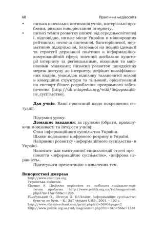 Практична медіаосвіта60
• низька навчальна мотивація учнів, матеріальні про-
блеми, ризики використання інтернету;
• низькі темпи розвитку (нижчі від середньосвітових)
і, відповідно, низьке місце України в міжнародних
рейтингах; нестача системної, багаторівневої, нор-
мативно підкріпленої, базованої на певній ідеології
та стратегії державної політики в інформаційно-
комунікаційній сфері; значний дисбаланс аудито-
рії інтернету за регіональними, віковими та май-
новими ознаками; низький розвиток швидкісних
мереж доступу до інтернету; дефіцит кваліфікова-
них кадрів, унаслідок відпливу талановитої молоді
в комерційні структури та тіньовий, орієнтований
на експорт бізнес розроблення програмного забез-
печення [http://uk.wikipedia.org/wiki/Інформацій-
не_суспільство].
Для учнів. Ваші пропозиції щодо покращення си-
туації.
Підсумки уроку.
Домашнє завдання: за групами (обрати, врахову-
ючи можливості та інтереси учнів):
Стан інформаційного суспільства України.
Шляхи подолання цифрового розриву в Україні.
Напрямки розвитку «інформаційного суспільства» в
Україні.
Написати для електронної енциклопедії статті про
поняття «інформаційне суспільство», «цифрова не-
рівність».
Підготувати презентацію з означених тем.
Використані джерела
http://www.znannya.org.
Українська вікіпедія.
Сіленко А. Цифрова нерівність як глобальна соціально-полі-
тична проблема. http://www.politik.org.ua/vid/magcontent.
php3?m=1&n=58&c=1238.
Голобуцький О., Шевчук О. E-Ukraine. Інформаційне суспільство:
бути чи не бути. – К.: ЗАТ «Атлант UMS», 2001. – 102 с.
http://www.ukrainereferat.com/print.php?rid=3690&page=2
http://www.politik.org.ua/vid/magcontent.php3?m=1&n=58&c=1238
 