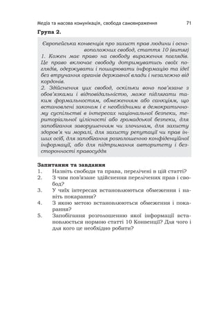 Медіа та масова комунікація, свобода самовираження 71
Група 2.
Запитання та завдання
1. Назвіть свободи та права, перелічені в цій статті?
2. З чим пов’язане здійснення перелічених прав і сво-
бод?
3. У чиїх інтересах встановлюються обмеження і на-
віть покарання?
4. З якою метою встановлюються обмеження і пока-
рання?
5. Запобігання розголошенню якої інформації вста-
новлюється нормою статті 10 Конвенції? Для чого і
для кого це необхідно робити?
Європейська конвенція про захист прав людини і осно-
воположних свобод, стаття 10 (витяг)
1. Кожен має право на свободу вираження поглядів.
Це право включає свободу дотримуватись своїх по-
глядів, одержувати і поширювати інформацію та ідеї
без втручання органів державної влади і незалежно від
кордонів.
2. Здійснення цих свобод, оскільки воно пов’язане з
обов’язками і відповідальністю, може підлягати та-
ким формальностям, обмеженням або санкціям, що
встановлені законом і є необхідними в демократично-
му суспільстві в інтересах національної безпеки, те-
риторіальної цілісності або громадської безпеки, для
запобігання заворушенням чи злочинам, для захисту
здоров’я чи моралі, для захисту репутації чи прав ін-
ших осіб, для запобігання розголошенню конфіденційної
інформації, або для підтримання авторитету і без-
сторонності правосуддя
 