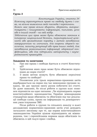 Практична медіаосвіта72
Група 3
Завдання та запитання
1. Про які права і свободи йдеться в статті Конститу-
ції?
2. Здійснення яких прав може бути обмежено відпо-
відно до норм статті?
3. З якою метою можуть бути обмежені перелічені
права та свободи?
Положення усіх трьох нормативно-правових актів
відображається на екран під час виконання групами за-
вдань. Це дає групам змогу разом побачити всі статті.
Це дуже важливо, бо після роботи в групах клас пови-
нен відповісти на одне питання: „Чи відповідають норми
конституційного законодавства України міжнародним
стандартам щодо обмежень та обов’язків під час реаліза-
ції свободи слова, права на інформацію та демократич-
них умов існування ЗМІ.
Після роботи в групах та спільного аналізу в класі
досліджених нормативно-правових актів учні доходять
загального висновку про те, що норми конституційного
законодавства України цілком відповідають як міжна-
родним, так і європейським нормам щодо обов’язків та
обмежень в цій галузі прав і свобод.
Конституція України, стаття 34
Кожному гарантується право на свободу думки і сло-
ва, на вільне виявлення своїх поглядів і переконань.
Кожен має право вільно збирати, зберігати, викорис-
товувати і поширювати інформацію, письмово, усно
або в інший спосіб – на свій вибір.
Здійснення цих прав може бути обмежене законом в
інтересах національної безпеки, територіальної ціліс-
ності або громадського порядку з метою запобігання
заворушенням чи злочинам, для охорони здоров’я на-
селення, захисту репутації або прав інших людей, для
запобігання розголошенню інформації, одержаної кон-
фіденційно, або для підтримки авторитету і неупе-
редженості правосуддя
 