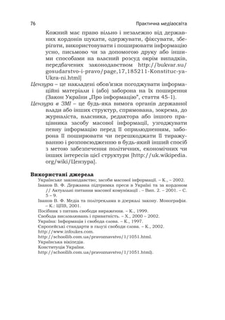 Практична медіаосвіта76
Кожний має право вільно і незалежно від держав-
них кордонів шукати, одержувати, фіксувати, збе-
рігати, використовувати і поширювати інформацію
усно, письмово чи за допомогою друку або інши-
ми способами на власний розсуд окрім випадків,
передбачених законодавством http://bukvar.su/
gosudarstvo-i-pravo/page,17,185211-Konstituc-ya-
Ukra-ni.html]
Цензура – це накладені обов’язки погоджувати інформа-
ційні матеріали і (або) заборона на їх поширення
(Закон України „Про інформацію”, стаття 45-1).
Цензура в ЗМІ – це будь-яка вимога органів державної
влади або інших структур, спрямована, зокрема, до
журналіста, власника, редактора або іншого пра-
цівника засобу масової інформації, узгоджувати
певну інформацію перед її оприлюдненням, забо-
рона її поширювати чи перешкоджати її тиражу-
ванню і розповсюдженню в будь-який інший спосіб
з метою забезпечення політичних, економічних чи
інших інтересів цієї структури [http://uk.wikipedia.
org/wiki/Цензура].
Використані джерела
Українське законодавство; засоби масової інформації. – К., – 2002.
Іванов В. Ф. Державна підтримка преси в Україні та за кордоном
// Актуальні питання масової комунікації . – Вип. 2. – 2001. – С.
5 – 9.
Іванов В. Ф. Медіа та політреклама в дзеркалі закону. Монографія.
– К.: ЦПВ, 2001.
Посібник з питань свободи вираження. – К., 1999.
Свобода висловлювань і приватність. – Х., 2000 – 2002.
Україна: Інформація і свобода слова. – К., 1997.
Європейські стандарти в галузі свободи слова. – К., 2002.
http://www.infoukes.com.
http://schoollib.com.ua/pravoznavstvo/1/1051.html.
Українська вікіпедія.
Конституція України.
http://schoollib.com.ua/pravoznavstvo/1/1051.html).
 