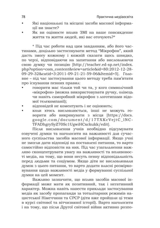 Практична медіаосвіта78
• Які національні та місцеві засоби масової інформа-
ції ви знаєте?
• Як ви оцінюєте вплив ЗМІ на ваше повсякденне
життя та життя людей, які вас оточують?*
* Під час роботи над цим завданням, або його час-
тинами, доцільно застосовувати метод “Мікрофон”, який
дасть змогу кожному і кожній сказати щось швидко,
по черзі, відповідаючи на запитання або висловлюючи
свою думку чи позицію [http://teacher.ed-sp.net/index.
php?option=com_content&view=article&id=80:2012-12-28-
09-29-32&catid=3:2011-09-21-21-59-06&Itemid=5]. Голо-
вне – під час застосування цього методу треба пам’ятати
про існування певних правил:
• говорити має тільки той чи та, у кого символічний
«мікрофон» (можна використовувати ручку, олівець
чи навіть саморобний мікрофон з логотипами відо-
мої телекомпанії);
• відповідей не коментують і не оцінюють;
• коли хтось висловлюється, інші не можуть го-
ворити або викрикувати з місця [https://docs.
google.com/document/d/17TXKcVejtC_lNC-
TFADhgrySyZ70Sc1UgwiHCxckukk/edit].
Після висловлення учнів необхідно підсумувати
озвучені думки та наголосити на важливості для сучас-
ного суспільства засобів масової інформації. Якщо учні
не змогли дати відповіді на поставлені питання, то варто
самостійно відповісти на них. Під час узагальнення важ-
ливо сконцентрувати увагу на важливості та впливовос-
ті медіа, на тому, що вони несуть певну відповідальність
перед людьми та соціумом. Якщо діти не висловлювали
думок з цього питання, то варто додати власні розмірко-
вування щодо важливості медіа у формуванні суспільної
думки на цей момент.
Важливо зазначити, що вплив засобів масової ін-
формації може мати як позитивний, так і негативний
характер. Можна навіть навести приклади застосування
медіа як засобу пропаганди за тоталітарних режимів на-
цистської Німеччини та СРСР (діти вже пройшли ці теми
в курсі світової та вітчизняної історії). Варто наголосити
і на тому, що після Другої світової війни активно розпо-
 