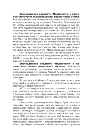 Впровадження предмету «Медіаосвіта» в облас-
них інститутах післядипломної педагогічної освіти.
Викладачі обласних інститутів післядипломної освіти піс-
ля проходження курсу в рамках Літньої та Зимової шкіл
(21 особа) викладають ряд курсів та спецкурсів для різ-
них груп педагогічних працівників, які проходять курси з
підвищення кваліфікації в обласних ОІППО; ввідні лекції
з медіаосвіти для різних груп педагогічних працівників,
які проходять курси з підвищення кваліфікації в облас-
них ОІППО; спецкурси та лекції для працівників психо-
логічних служб з фокусом на безпеку особистості під час
користування медіа; спеціальні міні-курси з практичної
медіаосвіти, які охоплюють педагогів певних шкіл чи гру-
пи шкіл; практичні заняття «Медіаосвіта для педагога».
Сім випускників (в областях, де проводиться все-
український експеримент) координують роботу шкіл (по
10-15 в кожній області) з впровадження медіаосвіти в
шкільну програму.
Впровадження предмету «Медіаосвіта» в пе-
дагогічних вищих навчальних закладах. Викладачі
вищих педагогічних навчальних закладів освіти після
проходження курсу в рамках Літньої та Зимової шкіл ви-
кладають ряд предметів, в які інтегровано елементи ме-
діаосвіти.
За два роки відбулись 8 науково-практичних кон-
ференцій з медіаосвіти. Виникли і розвинулись численні
фестивалі з медіатворчості.
АУП з партнерами за два роки провели 12 навчаль-
них семінарів для медіапедагогів, наприклад, «Нові медіа
і безпека особистості», «Аудіовізуальна грамотність», «Як
створити сучасну шкільну газет», «Практична медіаосві-
та» тощо.
Сьогодні ми презентуємо вам збірку «Практична ме-
діаосвіта: авторські уроки», яка містить тридцять дев’ять
авторських уроків, що підготували медіапедагоги-прак-
тики – викладачі середньої школи, викладачі інститутів
післядипломної педагогічної освіти, вищої школи, нау-
ковці НАН України. Домінантна риса цієї книжки в тому,
що вона максимально орієнтована на тих, хто послідовно
впроваджує медіаосвіту і медіаграмотність, як педаго-
гічну і суспільну інновацію. Збірка зафіксувала здобутки
 