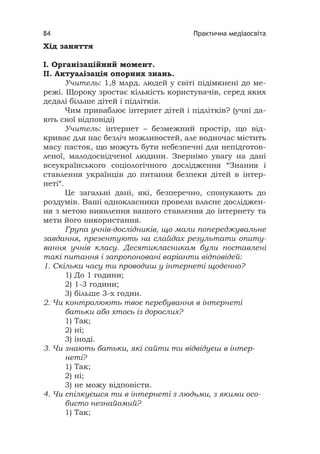 Практична медіаосвіта84
Хід заняття
І. Організаційний момент.
ІІ. Актуалізація опорних знань.
Учитель: 1,8 млрд. людей у світі підімкнені до ме-
режі. Щороку зростає кількість користувачів, серед яких
дедалі більше дітей і підлітків.
Чим приваблює інтернет дітей і підлітків? (учні да-
ють свої відповіді)
Учитель: інтернет – безмежний простір, що від-
криває для нас безліч можливостей, але водночас містить
масу пасток, що можуть бути небезпечні для непідготов-
леної, малодосвідченої людини. Звернімо увагу на дані
всеукраїнського соціологічного дослідження “Знання і
ставлення українців до питання безпеки дітей в інтер-
неті“.
Це загальні дані, які, безперечно, спонукають до
роздумів. Ваші однокласники провели власне досліджен-
ня з метою виявлення вашого ставлення до інтернету та
мети його використання.
Група учнів-дослідників, що мали попереджувальне
завдання, презентують на слайдах результати опиту-
вання учнів класу. Десятикласникам були поставлені
такі питання і запропоновані варіанти відповідей:
1. Скільки часу ти проводиш у інтернеті щоденно?
1) До 1 години;
2) 1-3 години;
3) більше 3-х годин.
2. Чи контролюють твоє перебування в інтернеті
батьки або хтось із дорослих?
1) Так;
2) ні;
3) іноді.
3. Чи знають батьки, які сайти ти відвідуєш в інтер-
неті?
1) Так;
2) ні;
3) не можу відповісти.
4. Чи спілкуєшся ти в інтернеті з людьми, з якими осо-
бисто незнайомий?
1) Так;
 