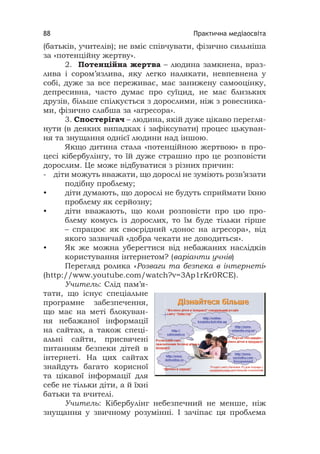 Практична медіаосвіта88
(батьків, учителів); не вміє співчувати, фізично сильніша
за «потенційну жертву».
2. Потенційна жертва – людина замкнена, враз-
лива і сором’язлива, яку легко налякати, невпевнена у
собі, дуже за все переживає, має занижену самооцінку,
депресивна, часто думає про суїцид, не має близьких
друзів, більше спілкується з дорослими, ніж з ровесника-
ми, фізично слабша за «агресора».
3. Спостерігач – людина, якій дуже цікаво перегля-
нути (в деяких випадках і зафіксувати) процес цькуван-
ня та знущання однієї людини над іншою.
Якщо дитина стала «потенційною жертвою» в про-
цесі кібербулінгу, то їй дуже страшно про це розповісти
дорослим. Це може відбуватися з різних причин:
- діти можуть вважати, що дорослі не зуміють розв’язати
подібну проблему;
• діти думають, що дорослі не будуть сприймати їхню
проблему як серйозну;
• діти вважають, що коли розповісти про цю про-
блему комусь із дорослих, то їм буде тільки гірше
– спрацює як своєрідний «донос на агресора», від
якого зазвичай «добра чекати не доводиться».
• Як же можна уберегтися від небажаних наслідків
користування інтернетом? (варіанти учнів)
Перегляд ролика «Розваги та безпека в інтернеті»
(http://www.youtube.com/watch?v=3Ap1rKr0RCE).
Учитель: Слід пам’я-
тати, що існує спеціальне
програмне забезпечення,
що має на меті блокуван-
ня небажаної інформації
на сайтах, а також спеці-
альні сайти, присвячені
питанням безпеки дітей в
інтернеті. На цих сайтах
знайдуть багато корисної
та цікавої інформації для
себе не тільки діти, а й їхні
батьки та вчителі.
Учитель: Кібербулінг небезпечний не менше, ніж
знущання у звичному розумінні. І зачіпає ця проблема
 