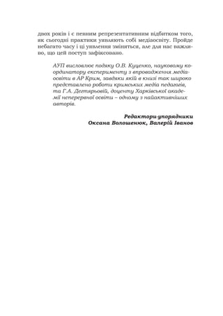 двох років і є певним репрезентативним відбитком того,
як сьогодні практики уявляють собі медіаосвіту. Пройде
небагато часу і ці уявлення зміняться, але для нас важли-
во, що цей поступ зафіксовано.
АУП висловлює подяку О.В. Куценко, науковому ко-
ординатору експерименту з впровадження медіа-
освіти в АР Крим, завдяки якій в книзі так широко
представлено роботи кримських медіа педагогів,
та Г.А. Дегтярьовій, доценту Харківської акаде-
мії неперервної освіти – одному з найактивніших
авторів.
Редактори-упорядники
Оксана Волошенюк, Валерій Іванов
 